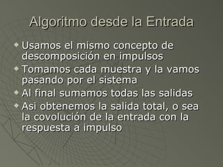 Algoritmo desde la Entrada Usamos el mismo concepto de descomposición en impulsos Tomamos cada muestra y la vamos pasando por el sistema Al final sumamos todas las salidas Asi obtenemos la salida total, o sea la covolución de la entrada con la respuesta a impulso 