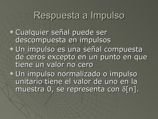 Respuesta a Impulso Cualquier señal puede ser descompuesta en impulsos Un impulso es una señal compuesta de ceros excepto en un punto en que tiene un valor no cero Un impulso normalizado o impulso unitario tiene el valor de uno en la muestra 0, se representa con   [n].  