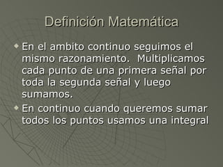 Definición Matemática En el ambito continuo seguimos el mismo razonamiento.  Multiplicamos cada punto de una primera señal por toda la segunda señal y luego sumamos. En continuo cuando queremos sumar todos los puntos usamos una integral 