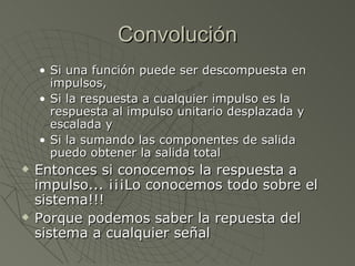 Convolución Si una función puede ser descompuesta en impulsos,  Si la respuesta a cualquier impulso es la respuesta al impulso unitario desplazada y escalada y Si la sumando las componentes de salida puedo obtener la salida total Entonces si conocemos la respuesta a impulso... ¡¡¡Lo conocemos todo sobre el sistema!!! Porque podemos saber la repuesta del sistema a cualquier señal 