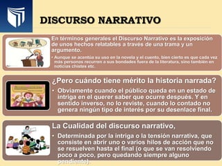 DISCURSO NARRATIVO
En términos generales el Discurso Narrativo es la exposición
de unos hechos relatables a través de una trama y un
argumento.
• Aunque se acentúa su uso en la novela y el cuento, bien cierto es que cada vez
más personas recurren a sus bondades fuera de la literatura, sino también en
noticias chistes etc.
¿Pero cuándo tiene mérito la historia narrada?
• Obviamente cuando el público queda en un estado de
intriga en el querer saber que ocurre después. Y en
sentido inverso, no lo reviste, cuando lo contado no
genera ningún tipo de interés por su desenlace final.
La Cualidad del discurso narrativo,
• Determinada por la intriga o la tensión narrativa, que
consiste en abrir uno o varios hilos de acción que no
se resuelven hasta el final (o que se van resolviendo
poco a poco, pero quedando siempre alguno
pendiente).
 