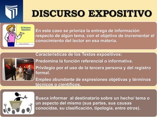 En este caso se prioriza la entrega de información
respecto de algún tema, con el objetivo de incrementar el
conocimiento del lector en esa materia.
Características de los Textos expositivos:
Predomina la función referencial o informativa.
Privilegio por el uso de la tercera persona y del registro
formal.
Empleo abundante de expresiones objetivas y términos
técnicos o científicos.
Busca informar al destinatario sobre un hecho/ tema o
un aspecto del mismo (sus partes, sus causas
conocidas, su clasificación, tipología, entre otros).
DISCURSO EXPOSITIVO
 