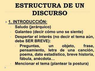 ESTRUCTURA DE UN
DISCURSO
 1. INTRODUCCIÓN:
• Saludo (jerárquico)
• Galanteo (decir cómo uno se siente)
• Despertar el interés (no decir el tema aún,
debe SER BREVE):
• Preguntas, un objeto, frase,
pensamiento, letra de una canción,
poema, dato estadístico, breve historia,
fábula, anécdota…
• Mencionar el tema (plantear la postura)
 