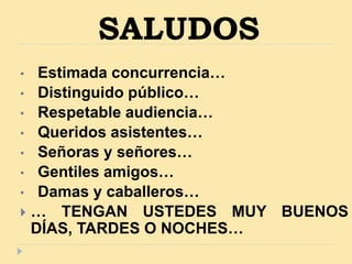 SALUDOS
• Estimada concurrencia…
• Distinguido público…
• Respetable audiencia…
• Queridos asistentes…
• Señoras y señores…
• Gentiles amigos…
• Damas y caballeros…
 … TENGAN USTEDES MUY BUENOS
DÍAS, TARDES O NOCHES…
 