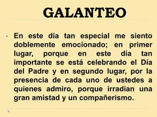 GALANTEO
• En este día tan especial me siento
doblemente emocionado; en primer
lugar, porque en este día tan
importante se está celebrando el Día
del Padre y en segundo lugar, por la
presencia de cada uno de ustedes a
quienes admiro, porque irradian una
gran amistad y un compañerismo.
 