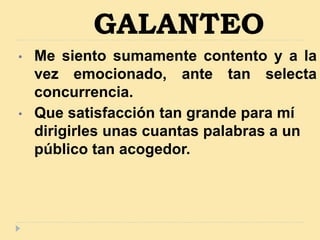 GALANTEO
• Me siento sumamente contento y a la
vez emocionado, ante tan selecta
concurrencia.
• Que satisfacción tan grande para mí
dirigirles unas cuantas palabras a un
público tan acogedor.
 