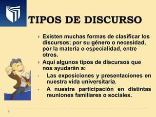 TIPOS DE DISCURSO
 Existen muchas formas de clasificar los
discursos; por su género o necesidad,
por la materia o especialidad, entre
otros.
 Aquí algunos tipos de discursos que
nos ayudarán a:
• Las exposiciones y presentaciones en
nuestra vida universitaria.
• A nuestra participación en distintas
reuniones familiares o sociales.
 