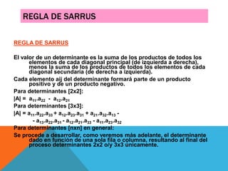 REGLA DE SARRUS
REGLA DE SARRUS
El valor de un determinante es la suma de los productos de todos los
elementos de cada diagonal principal (de izquierda a derecha),
menos la suma de los productos de todos los elementos de cada
diagonal secundaria (de derecha a izquierda).
Cada elemento aij del determinante formará parte de un producto
positivo y de un producto negativo.
Para determinantes [2x2]:
|A| = a11.a22 - a12.a21
Para determinantes [3x3]:
|A| = a11.a22.a33 + a12.a23.a31 + a21.a32.a13 -
- a13.a22.a31 - a12.a21.a33 - a11.a23.a32
Para determinantes [nxn] en general:
Se procede a desarrollar, como veremos más adelante, el determinante
dado en función de una sola fila o columna, resultando al final del
proceso determinantes 2x2 o/y 3x3 únicamente.
 