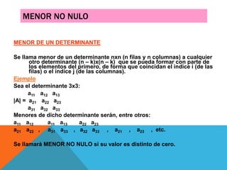 MENOR NO NULO
MENOR DE UN DETERMINANTE
Se llama menor de un determinante nxn (n filas y n columnas) a cualquier
otro determinante (n – k)x(n – k) que se pueda formar con parte de
los elementos del primero, de forma que coincidan el índice i (de las
filas) o el índice j (de las columnas).
Ejemplo
Sea el determinante 3x3:
a11 a12 a13
|A| = a21 a22 a23
a31 a32 a33
Menores de dicho determinante serán, entre otros:
a11 a12 a11 a13 a22 a23
a21 a22 , a31 a33 , a32 a33 , a21 , a23 , etc.
Se llamará MENOR NO NULO si su valor es distinto de cero.
 