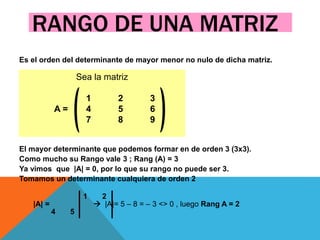 RANGO DE UNA MATRIZ
Es el orden del determinante de mayor menor no nulo de dicha matriz.
El mayor determinante que podemos formar en de orden 3 (3x3).
Como mucho su Rango vale 3 ; Rang (A) = 3
Ya vimos que |A| = 0, por lo que su rango no puede ser 3.
Tomamos un determinante cualquiera de orden 2
 1 2
 |A| =  |A|= 5 – 8 = – 3 <> 0 , luego Rang A = 2
 4 5
Sea la matriz
1 2 3
A = 4 5 6
7 8 9
 