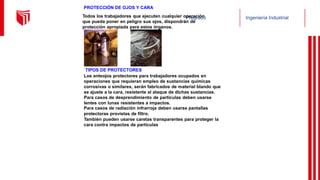 Pregrado Ingeniería Industrial
PROTECCIÓN DE OJOS Y CARA
Todos los trabajadores que ejecuten cualquier operación
que pueda poner en peligro sus ojos, dispondrán de
protección apropiada para estos órganos.
TIPOS DE PROTECTORES
Los anteojos protectores para trabajadores ocupados en
operaciones que requieran empleo de sustancias químicas
corrosivas o similares, serán fabricados de material blando que
se ajuste a la cara, resistente al ataque de dichas sustancias.
Para casos de desprendimiento de partículas deben usarse
lentes con lunas resistentes a impactos.
Para casos de radiación infrarroja deben usarse pantallas
protectoras provistas de filtro.
También pueden usarse caretas transparentes para proteger la
cara contra impactos de partículas
 