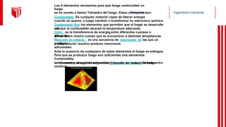 Pregrado Ingeniería Industrial
Los 4 elementos necesarios para que tenga continuidad un
fuego
se ha venido a llamar Tetraedro del fuego. Estos elementos son:
Combustible: Es cualquier material capaz de liberar energía
cuando se quema, y luego cambiar o transformar su estructura química
Comburente Son los elementos que permiten que el fuego se desarrolle
una
vez que el combustible alcanzó la temperatura adecuada.
Calor : es la transferencia de energía entre diferentes cuerpos o
diferentes
zonas de un mismo cuerpo que se encuentran a distintas tempetauras.
Reacción en cadena : es una secuencia de reacciones en las que un
producto
o subproducto reactivo produce reacciones
adicionales
Ante la ausencia de cualquiera de estos elementos el fuego se extingue.
Para que se produzca fuego son suficientes tres elementos:
Combustible,
comburente y energía de activación (triángulo del fuego). Cuando entra
en la reacción el cuarto componente (reacción en cadena) el fuego
continúa.
 