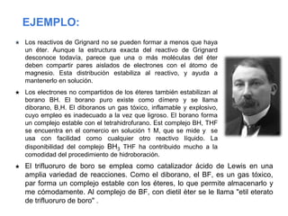 ★ Los reactivos de Grignard no se pueden formar a menos que haya
un éter. Aunque la estructura exacta del reactivo de Grignard
desconoce todavía, parece que una o más moléculas del èter
deben compartir pares aislados de electrones con el átomo de
magnesio. Esta distribución estabiliza al reactivo, y ayuda a
mantenerlo en solución.
★ Los electrones no compartidos de los éteres también estabilizan al
borano BH. El borano puro existe como dímero y se llama
diborano, B,H. El diboranos un gas tóxico, inflamable y explosivo,
cuyo empleo es inadecuado a la vez que ligroso. El borano forma
un complejo estable con el tetrahidrofurano. Est complejo BH, THF
se encuentra en el comercio en solución 1 M, que se mide y se
usa con facilidad como cualquier otro reactivo líquido. La
disponibilidad del complejo BH3 THF ha contribuido mucho a la
comodidad del procedimiento de hidroboración.
EJEMPLO:
★ El trifluoruro de boro se emplea como catalizador ácido de Lewis en una
amplia variedad de reacciones. Como el diborano, el BF, es un gas tóxico,
par forma un complejo estable con los éteres, lo que permite almacenarlo y
me cómodamente. Al complejo de BF, con dietil èter se le llama "etil eterato
de trifluoruro de boro" .
 