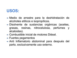 USOS:
➔ Medio de arrastre para la deshidratación de
alcoholes etílicos e isopropílicos.
➔ Disolvente de sustancias orgánicas (aceites,
grasas, resinas, nitrocelulosa, perfumes y
alcaloides).
➔ Combustible inicial de motores Diésel.
➔ Fuertes pegamentos
➔ Anti Inflamatorio abdominal para después del
parto, exclusivamente uso externo.
 