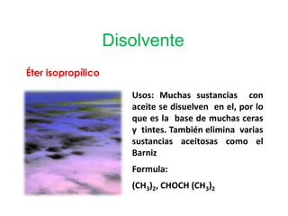 Disolvente
Éter isopropílico
Usos: Muchas sustancias con
aceite se disuelven en el, por lo
que es la base de muchas ceras
y tintes. También elimina varias
sustancias aceitosas como el
Barniz
Formula:
(CH3)2, CHOCH (CH3)2
 