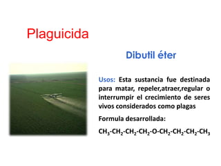 Plaguicida
Dibutil éter
Usos: Esta sustancia fue destinada
para matar, repeler,atraer,regular o
interrumpir el crecimiento de seres
vivos considerados como plagas
Formula desarrollada:
CH3-CH2-CH2-CH2-O-CH2-CH2-CH2-CH3
 