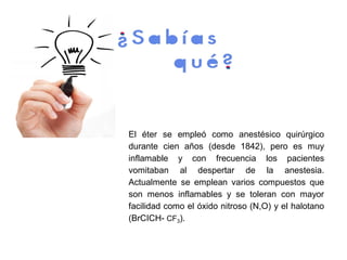 El éter se empleó como anestésico quirúrgico
durante cien años (desde 1842), pero es muy
inflamable y con frecuencia los pacientes
vomitaban al despertar de la anestesia.
Actualmente se emplean varios compuestos que
son menos inflamables y se toleran con mayor
facilidad como el óxido nitroso (N,O) y el halotano
(BrCICH- CF3).
 