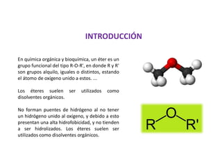 INTRODUCCIÓN
En química orgánica y bioquímica, un éter es un
grupo funcional del tipo R-O-R', en donde R y R'
son grupos alquilo, iguales o distintos, estando
el átomo de oxígeno unido a estos. ...
Los éteres suelen ser utilizados como
disolventes orgánicos.
No forman puentes de hidrógeno al no tener
un hidrógeno unido al oxígeno, y debido a esto
presentan una alta hidrofobicidad, y no tienden
a ser hidrolizados. Los éteres suelen ser
utilizados como disolventes orgánicos.
 