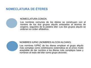 NOMECLATURA DE ÉTERES
NOMECLATURA COMÚN.
Los nombres comunes de los èteres se construyen con el
nombre de los dos grupos alquilo enlazados al atomos de
oxigeno, seguidos de la palabra eter. Los dos grupos alquilo se
ordenan en orden alfabético
NOMBRES IUPAC (NOMBRES ALCOXI ALCANO)
Los nombres IUPAC de los éteres emplean el grupo alquilo
más complejo como ciclohexano sistemática es el único modo
aceptable de dar nombre a los êteres más complejos base y
nombran al resto del éter como grupo alcóxido.
 