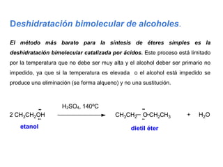 Deshidratación bimolecular de alcoholes.
El método más barato para la síntesis de éteres simples es la
deshidratación bimolecular catalizada por ácidos. Este proceso está limitado
por la temperatura que no debe ser muy alta y el alcohol deber ser primario no
impedido, ya que si la temperatura es elevada o el alcohol está impedido se
produce una eliminación (se forma alqueno) y no una sustitución.
2 CH3CH2OH
etanol
H2SO4, 140ºC
CH3CH2 O CH2CH3
dietil éter
+ H2O
 