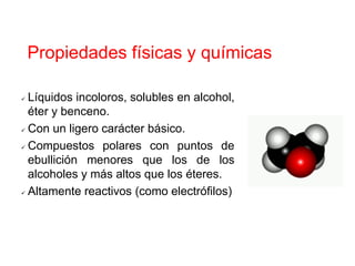 Propiedades físicas y químicas
 Líquidos incoloros, solubles en alcohol,
éter y benceno.
 Con un ligero carácter básico.
 Compuestos polares con puntos de
ebullición menores que los de los
alcoholes y más altos que los éteres.
 Altamente reactivos (como electrófilos)
 