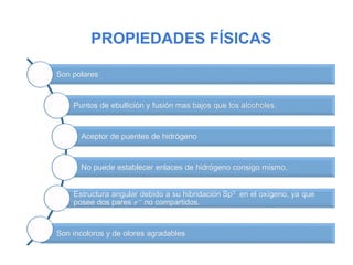 PROPIEDADES FÍSICAS
Son polares
Puntos de ebullición y fusión mas bajos que los alcoholes.
Aceptor de puentes de hidrógeno
No puede establecer enlaces de hidrógeno consigo mismo.
Estructura angular debido a su hibridación Sp3 en el oxígeno, ya que
posee dos pares 𝑒− no compartidos.
Son incoloros y de olores agradables
 