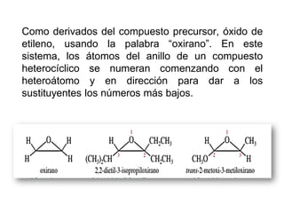 Como derivados del compuesto precursor, óxido de
etileno, usando la palabra “oxirano”. En este
sistema, los átomos del anillo de un compuesto
heterocíclico se numeran comenzando con el
heteroátomo y en dirección para dar a los
sustituyentes los números más bajos.
 