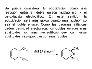 Se puede considerar la epoxidación como una
reacción entre el doble enlace nucleofílico y el
peroxiácido electrofílico. En este sentido, la
epoxidación será más rápida cuanto más nucleofílico
sea el doble enlace. Como las cadenas alifáticas
ceden densidad electrónica, los dobles enlaces más
sustituidos son más nucleofílicos que los menos
sustituidos y se epoxidan con más rapidez.
 