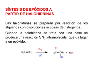SÍNTESIS DE EPÓXIDOS A
PARTIR DE HALOHIDRINAS
Las halohidrinas se preparan por reacción de los
alquenos con disoluciones acuosas de halógenos .
Cuando la halohidrina se trata con una base se
produce una reacción SN2 intramolecular que da lugar
a un epóxido.
 