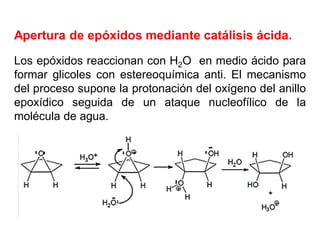 Apertura de epóxidos mediante catálisis ácida.
Los epóxidos reaccionan con H2O en medio ácido para
formar glicoles con estereoquímica anti. El mecanismo
del proceso supone la protonación del oxígeno del anillo
epoxídico seguida de un ataque nucleofílico de la
molécula de agua.
 