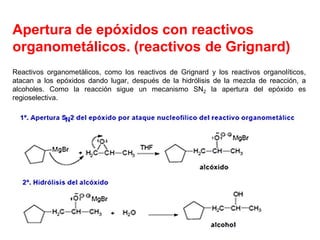 Apertura de epóxidos con reactivos
organometálicos. (reactivos de Grignard)
Reactivos organometálicos, como los reactivos de Grignard y los reactivos organolíticos,
atacan a los epóxidos dando lugar, después de la hidrólisis de la mezcla de reacción, a
alcoholes. Como la reacción sigue un mecanismo SN2 la apertura del epóxido es
regioselectiva.
 