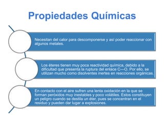 Propiedades Químicas
Necesitan del calor para descomponerse y así poder reaccionar con
algunos metales.
Los éteres tienen muy poca reactividad química, debido a la
dificultad que presenta la ruptura del enlace C—O. Por ello, se
utilizan mucho como disolventes inertes en reacciones orgánicas.
En contacto con el aire sufren una lenta oxidación en la que se
forman peróxidos muy inestables y poco volátiles. Estos constituyen
un peligro cuando se destila un éter, pues se concentran en el
residuo y pueden dar lugar a explosiones.
 