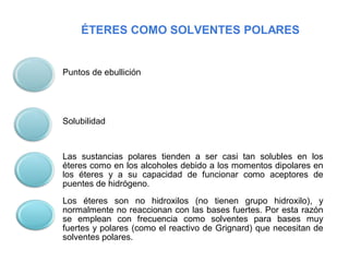 ÉTERES COMO SOLVENTES POLARES
Puntos de ebullición
Solubilidad
Las sustancias polares tienden a ser casi tan solubles en los
éteres como en los alcoholes debido a los momentos dipolares en
los éteres y a su capacidad de funcionar como aceptores de
puentes de hidrógeno.
Los éteres son no hidroxilos (no tienen grupo hidroxilo), y
normalmente no reaccionan con las bases fuertes. Por esta razón
se emplean con frecuencia como solventes para bases muy
fuertes y polares (como el reactivo de Grignard) que necesitan de
solventes polares.
 