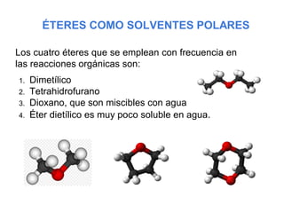 ÉTERES COMO SOLVENTES POLARES
Los cuatro éteres que se emplean con frecuencia en
las reacciones orgánicas son:
1. Dimetílico
2. Tetrahidrofurano
3. Dioxano, que son miscibles con agua
4. Éter dietílico es muy poco soluble en agua.
 
