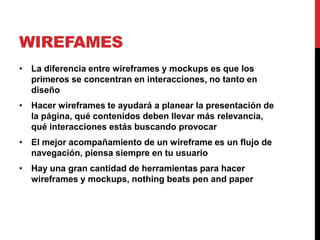 WIREFAMES
• La diferencia entre wireframes y mockups es que los
  primeros se concentran en interacciones, no tanto en
  diseño
• Hacer wireframes te ayudará a planear la presentación de
  la página, qué contenidos deben llevar más relevancia,
  qué interacciones estás buscando provocar
• El mejor acompañamiento de un wireframe es un flujo de
  navegación, piensa siempre en tu usuario
• Hay una gran cantidad de herramientas para hacer
  wireframes y mockups, nothing beats pen and paper
 