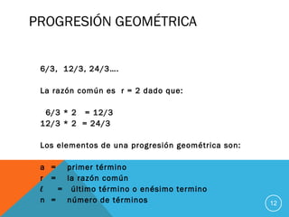 PROGRESIÓN GEOMÉTRICA
6/3, 12/3, 24/3….
La razón común es r = 2 dado que:
6/3 * 2 = 12/3
12/3 * 2 = 24/3
Los elementos de una progresión geométrica son:
a = primer término
r = la razón común
l = último término o enésimo termino
n = número de términos 12
 