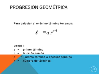 PROGRESIÓN GEOMÉTRICA
Para calcular el enésimo término tenemos:
Donde :
a = primer término
r = la razón común
l = último término o enésimo termino
n = número de términos
13
1−
= n
ral
 