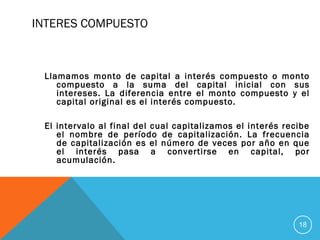 INTERES COMPUESTO
Llamamos monto de capital a interés compuesto o monto
compuesto a la suma del capital inicial con sus
intereses. La diferencia entre el monto compuesto y el
capital original es el interés compuesto.
El intervalo al final del cual capitalizamos el interés recibe
el nombre de período de capitalización. La frecuencia
de capitalización es el número de veces por año en que
el interés pasa a convertirse en capital, por
acumulación.
18
 