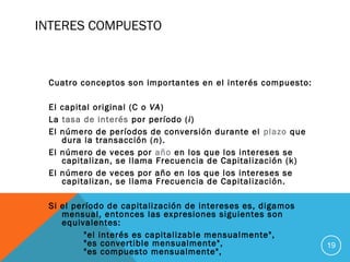 INTERES COMPUESTO
Cuatro conceptos son importantes en el interés compuesto:
El capital original (C o VA)
La tasa de interés por período (i)
El número de períodos de conversión durante el plazo que
dura la transacción (n).
El número de veces por año en los que los intereses se
capitalizan, se llama Frecuencia de Capitalización (k)
El número de veces por año en los que los intereses se
capitalizan, se llama Frecuencia de Capitalización.
Si el período de capitalización de intereses es, digamos
mensual, entonces las expresiones siguientes son
equivalentes:
"el interés es capitalizable mensualmente",
"es convertible mensualmente",
"es compuesto mensualmente",
19
 