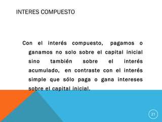 INTERES COMPUESTO
Con el interés compuesto,  pagamos o
ganamos no solo sobre el capital inicial
sino también sobre el interés
acumulado,  en contraste con el interés
simple que sólo paga o gana intereses
sobre el capital inicial.
21
 