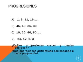 PROGRESIONES
A) 1, 6, 11, 16……
B) 45, 40, 35, 30
C) 10, 20, 40, 80……
D) 24, 12, 6, 3
¿Cuáles progresiones crecen y cuales
decrecen?
¿Qué operaciones aritméticas corresponde a
cada progresión?
3
 