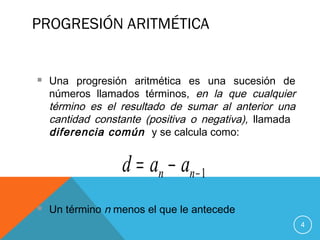 PROGRESIÓN ARITMÉTICA
4
 Una progresión aritmética es una sucesión de
números llamados términos, en la que cualquier
término es el resultado de sumar al anterior una
cantidad constante (positiva o negativa), llamada
diferencia común y se calcula como:
 Un término n menos el que le antecede
1−−= nn aad
 