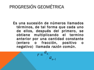 PROGRESIÓN GEOMÉTRICA
Es una sucesión de números llamados
términos, de tal forma que cada uno
de ellos, después del primero, se
obtiene multiplicando el termino
anterior por una cantidad constante
(entero o fracción, positivo o
negativo)  llamada razón común.
1−
=
n
n
a
a
r
 