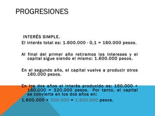 PROGRESIONES
 INTERÉS SIMPLE.
El interés total es: 1.600.000 · 0,1 = 160.000 pesos.
Al final del primer año retiramos los intereses y el
capital sigue siendo el mismo: 1.600.000 pesos.
En el segundo año, el capital vuelve a producir otros
160.000 pesos.
En los dos años el interés producido es: 160.000 +
160.000 = 320.000 pesos.  Por tanto, el capital
se convierte en los dos años en:
1.600.000 + 320.000 = 1.920.000 pesos.
 
