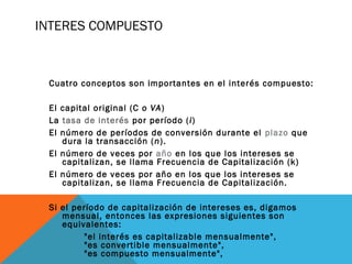 INTERES COMPUESTO
Cuatro conceptos son importantes en el interés compuesto:
El capital original (C o VA)
La tasa de interés por período (i)
El número de períodos de conversión durante el plazo que
dura la transacción (n).
El número de veces por año en los que los intereses se
capitalizan, se llama Frecuencia de Capitalización (k)
El número de veces por año en los que los intereses se
capitalizan, se llama Frecuencia de Capitalización.
Si el período de capitalización de intereses es, digamos
mensual, entonces las expresiones siguientes son
equivalentes:
"el interés es capitalizable mensualmente",
"es convertible mensualmente",
"es compuesto mensualmente",
 