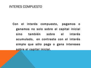 INTERES COMPUESTO
Con el interés compuesto,  pagamos o
ganamos no solo sobre el capital inicial
sino también sobre el interés
acumulado,  en contraste con el interés
simple que sólo paga o gana intereses
sobre el capital inicial.
 