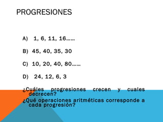 PROGRESIONES
A) 1, 6, 11, 16……
B) 45, 40, 35, 30
C) 10, 20, 40, 80……
D) 24, 12, 6, 3
¿Cuáles progresiones crecen y cuales
decrecen?
¿Qué operaciones aritméticas corresponde a
cada progresión?
 