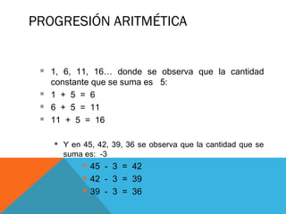 PROGRESIÓN ARITMÉTICA
 1, 6, 11, 16… donde se observa que la cantidad
constante que se suma es 5:
 1 + 5 = 6
 6 + 5 = 11
 11 + 5 = 16
 Y en 45, 42, 39, 36 se observa que la cantidad que se
suma es: -3
 45 - 3 = 42
 42 - 3 = 39
 39 - 3 = 36
 