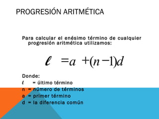 PROGRESIÓN ARITMÉTICA
Para calcular el enésimo término de cualquier
progresión aritmética utilizamos:
Donde:
l = último término
n = número de términos
a = primer término
d = la diferencia común
dnal )1( −+=
 