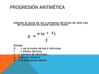 PROGRESIÓN ARITMÉTICA
Además la suma de los n primeros términos de este tipo
de sucesiones se puede calcular como:
 
                      
Donde:
S = es la suma de los n términos
l = último término
n = número de términos
a = primer término
d = la diferencia común
2
)(an
S
+ l
=
 